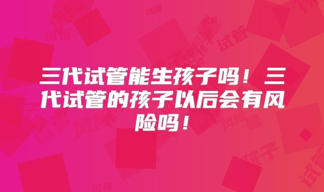 三代试管能生孩子吗!三代试管的孩子以后会有风险吗!