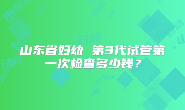 山东省妇幼 第3代试管第一次检查多少钱?