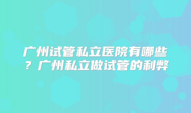 广州试管私立医院有哪些?广州私立做试管的利弊