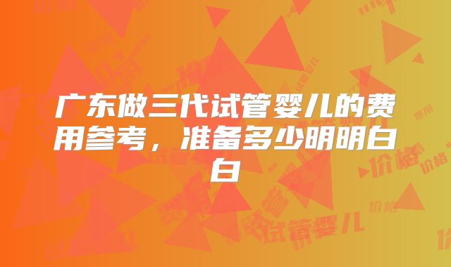 广东做三代试管婴儿的费用参考，准备多少明明白白