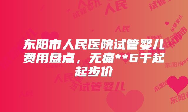 东阳市人民医院试管婴儿费用盘点，无痛**6千起起步价