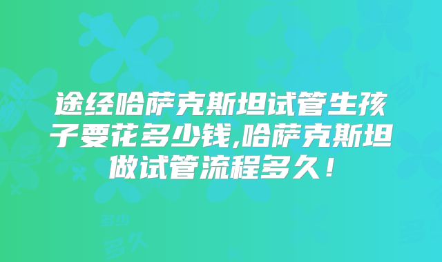 途经哈萨克斯坦试管生孩子要花多少钱,哈萨克斯坦做试管流程多久！