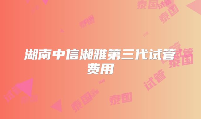 湖南中信湘雅第三代试管费用