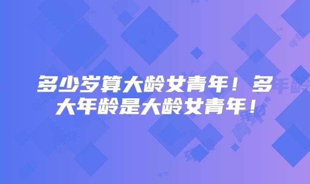 多少岁算大龄女青年！多大年龄是大龄女青年！