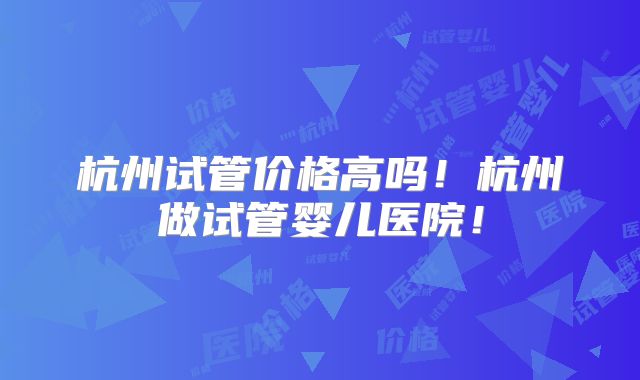 杭州试管价格高吗！杭州做试管婴儿医院！