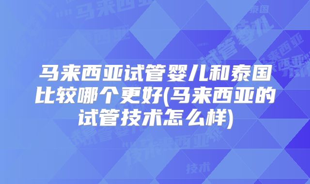 马来西亚试管婴儿和泰国比较哪个更好(马来西亚的试管技术怎么样)