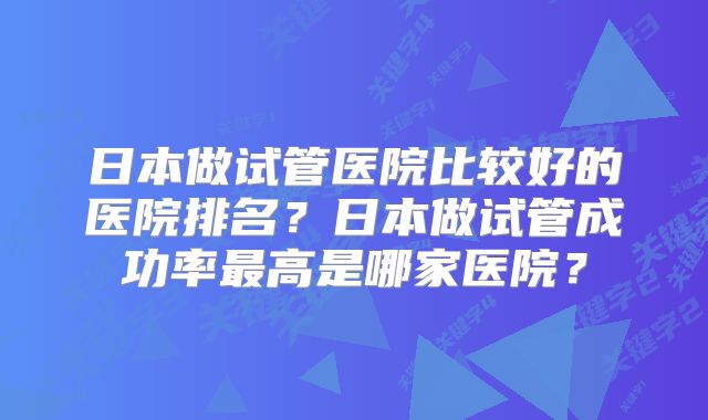 日本做试管医院比较好的医院排名？日本做试管成功率最高是哪家医院？