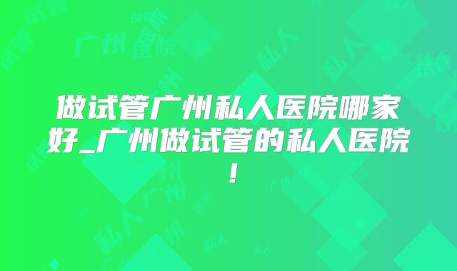 做试管广州私人医院哪家好_广州做试管的私人医院！