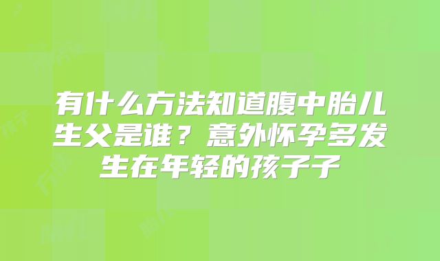 有什么方法知道腹中胎儿生父是谁？意外怀孕多发生在年轻的孩子子