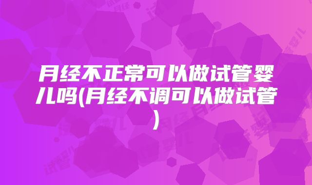 月经不正常可以做试管婴儿吗(月经不调可以做试管)