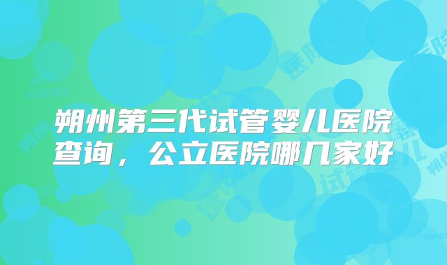 朔州第三代试管婴儿医院查询,公立医院哪几家好