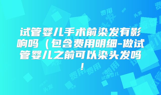 试管婴儿手术前染发有影响吗(包含费用明细-做试管婴儿之前可以染头发吗!