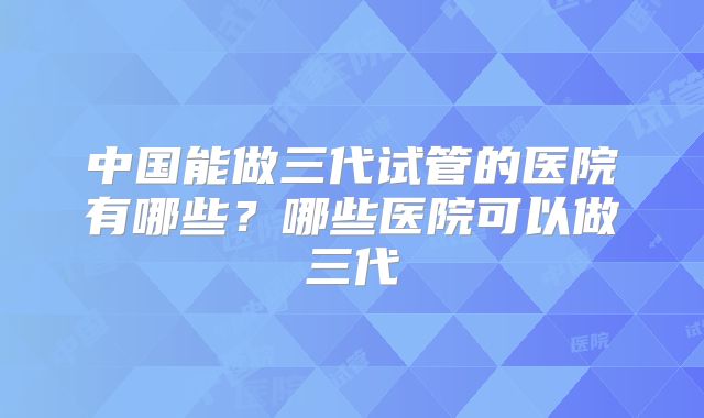 中国能做三代试管的医院有哪些？哪些医院可以做三代