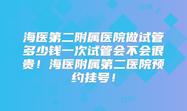 海医第二附属医院做试管多少钱一次试管会不会很贵!海医附属第二医院预约挂号!