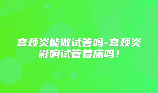 宫颈炎能做试管吗-宫颈炎影响试管着床吗!