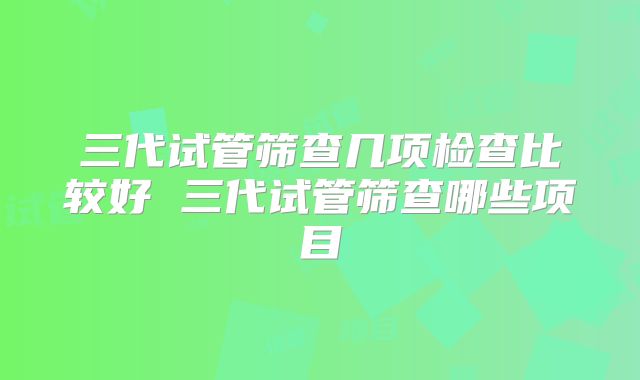 三代试管筛查几项检查比较好 三代试管筛查哪些项目