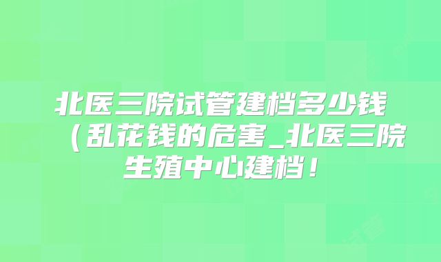 北医三院试管建档多少钱（乱花钱的危害_北医三院生殖中心建档！