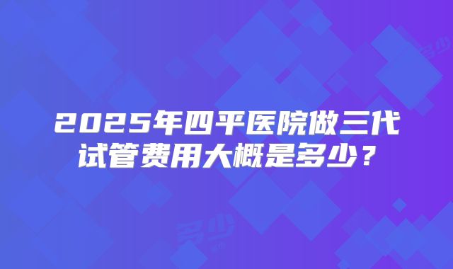 2025年四平医院做三代试管费用大概是多少？
