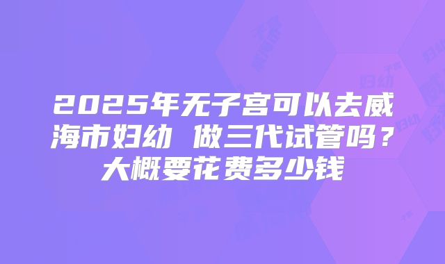 2025年无子宫可以去威海市妇幼 做三代试管吗?大概要花费多少钱