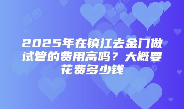 2025年在镇江去金门做试管的费用高吗?大概要花费多少钱