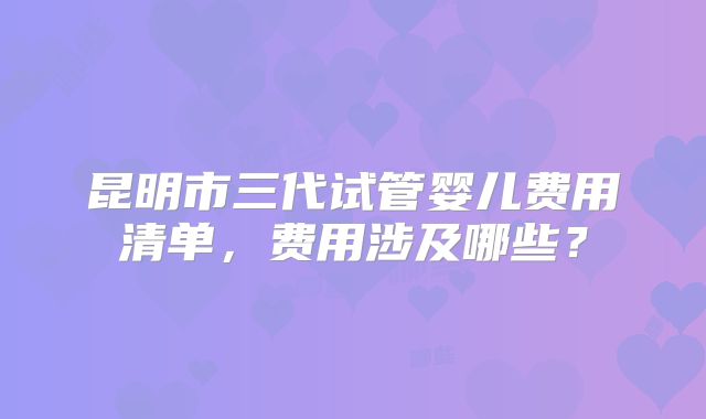 昆明市三代试管婴儿费用清单,费用涉及哪些?