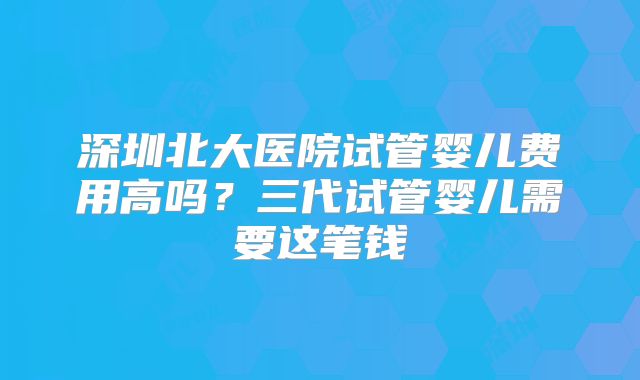 深圳北大医院试管婴儿费用高吗?三代试管婴儿需要这笔钱
