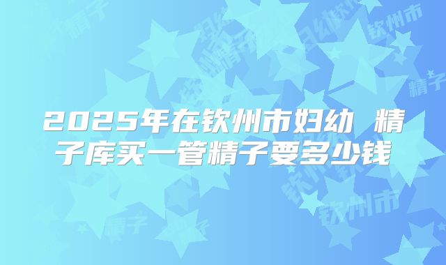 2025年在钦州市妇幼 精子库买一管精子要多少钱