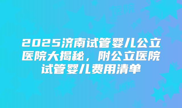 2025济南试管婴儿公立医院大揭秘，附公立医院试管婴儿费用清单