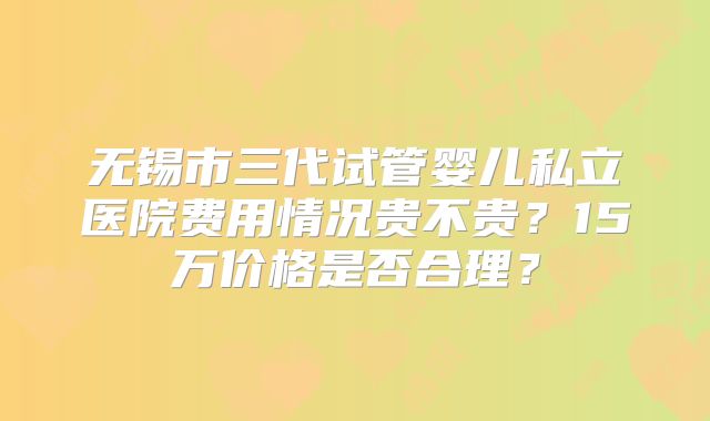 无锡市三代试管婴儿私立医院费用情况贵不贵？15万价格是否合理？