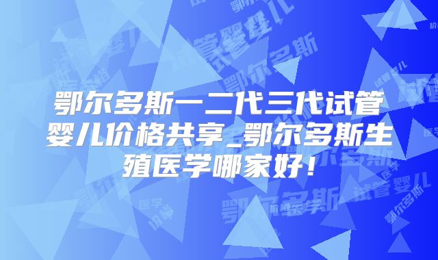 鄂尔多斯一二代三代试管婴儿价格共享_鄂尔多斯生殖医学哪家好！