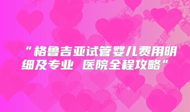 “格鲁吉亚试管婴儿费用明细及专业 医院全程攻略”