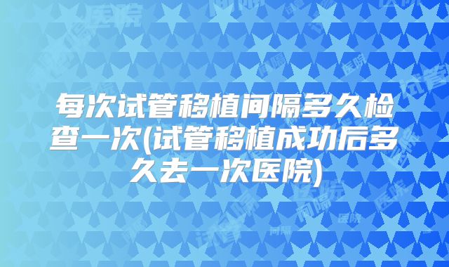 每次试管移植间隔多久检查一次(试管移植成功后多久去一次医院)
