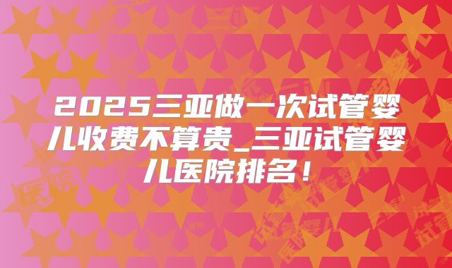 2025三亚做一次试管婴儿收费不算贵_三亚试管婴儿医院排名！