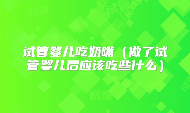 试管婴儿吃奶嘴（做了试管婴儿后应该吃些什么）