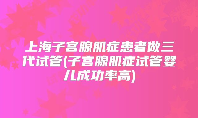 上海子宫腺肌症患者做三代试管(子宫腺肌症试管婴儿成功率高)