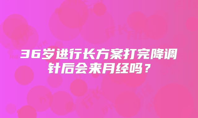 36岁进行长方案打完降调针后会来月经吗？