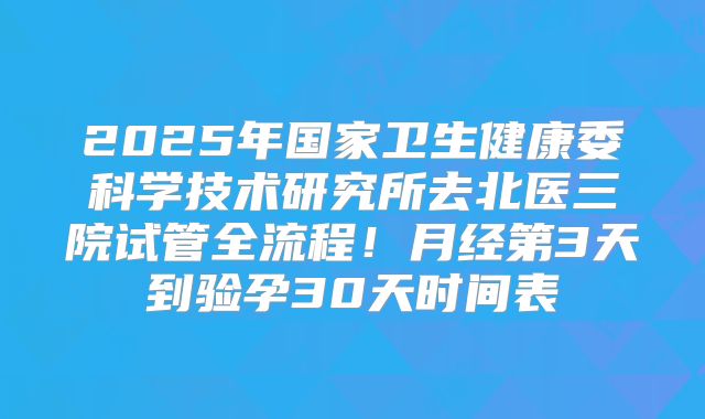 2025年国家卫生健康委科学技术研究所去北医三院试管全流程!月经第3天到验孕30天时间表