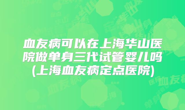 血友病可以在上海华山医院做单身三代试管婴儿吗(上海血友病定点医院)