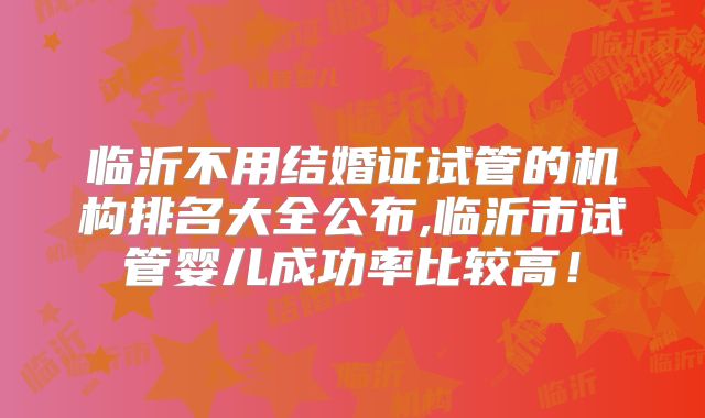临沂不用结婚证试管的机构排名大全公布,临沂市试管婴儿成功率比较高！