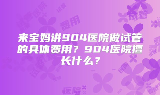 来宝妈讲904医院做试管的具体费用？904医院擅长什么？