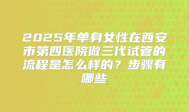 2025年单身女性在西安市第四医院做三代试管的流程是怎么样的?步骤有哪些