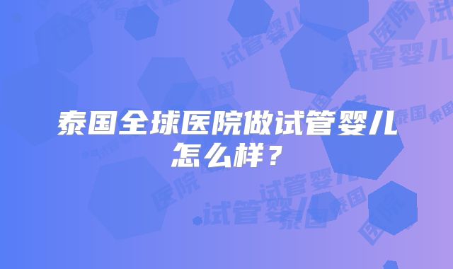 泰国全球医院做试管婴儿怎么样?