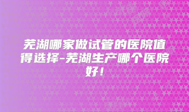 芜湖哪家做试管的医院值得选择-芜湖生产哪个医院好！