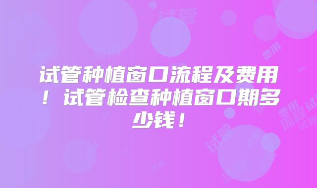 试管种植窗口流程及费用！试管检查种植窗口期多少钱！