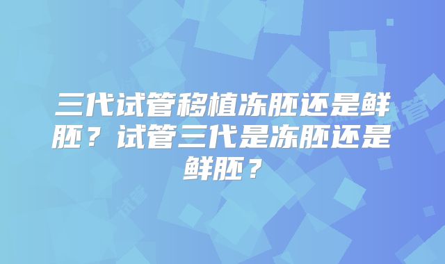 三代试管移植冻胚还是鲜胚?试管三代是冻胚还是鲜胚?