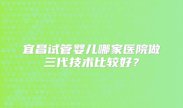 宜昌试管婴儿哪家医院做三代技术比较好？