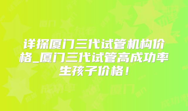 详探厦门三代试管机构价格_厦门三代试管高成功率生孩子价格！