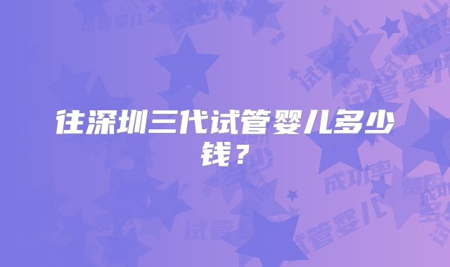 往深圳三代试管婴儿多少钱?