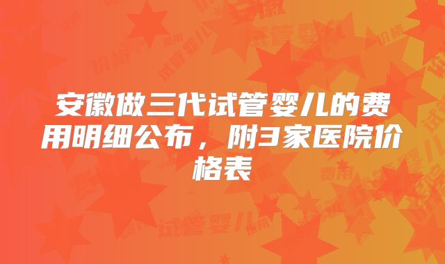 安徽做三代试管婴儿的费用明细公布,附3家医院价格表