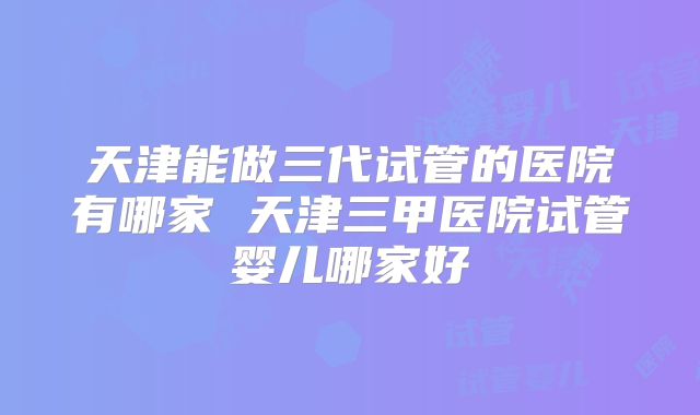 天津能做三代试管的医院有哪家 天津三甲医院试管婴儿哪家好